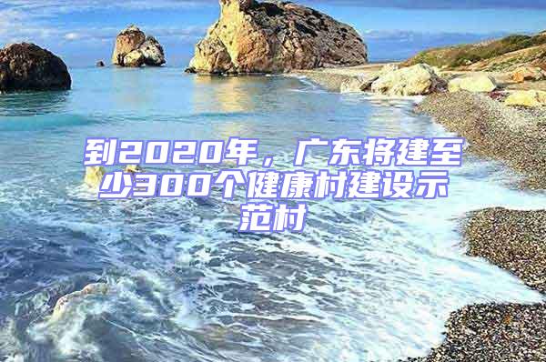 到2020年，廣東將建至少300個健康村建設示范村