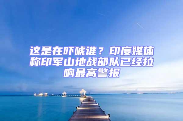這是在嚇唬誰？印度媒體稱印軍山地戰部隊已經拉響最高警報