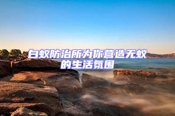 白蟻防治所為你營造無蟻的生活氛圍