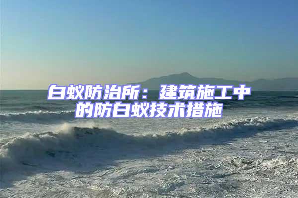 白蟻防治所:建筑施工中的防白蟻技術(shù)措施