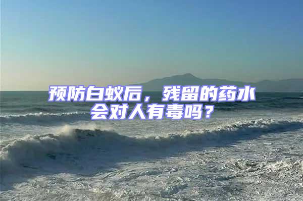 預防白蟻后，殘留的藥水會對人有毒嗎？