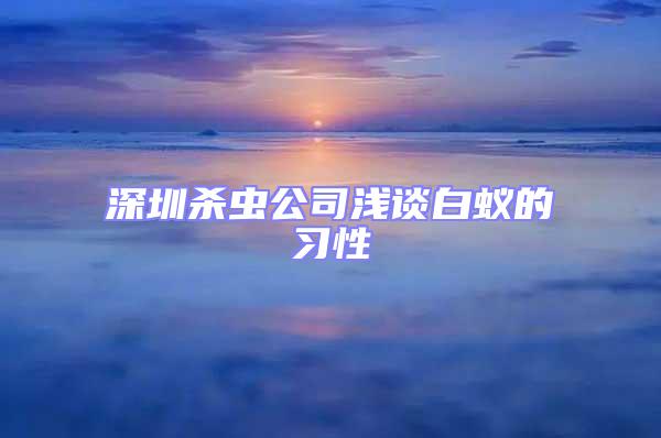 深圳殺蟲(chóng)公司淺談白蟻的習(xí)性