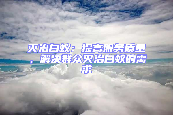 滅治白蟻:提高服務質量,解決群眾滅治白蟻的需求