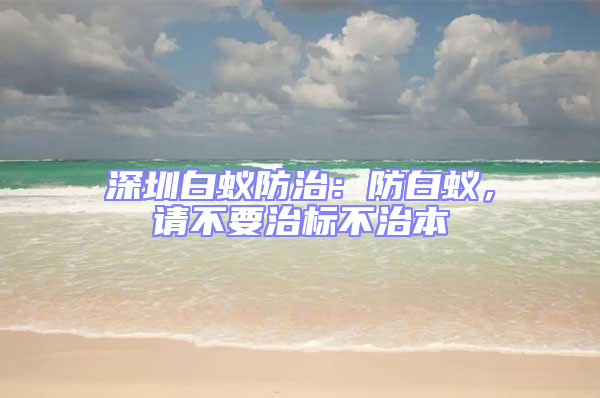 深圳白蟻防治：防白蟻，請不要治標不治本